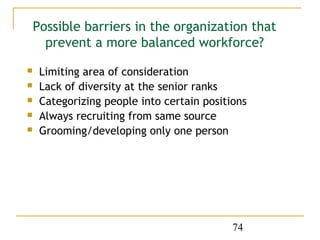 Possible barriers in the organization that
      prevent a more balanced workforce?
    Limiting area of consideration
    Lack of diversity at the senior ranks
    Categorizing people into certain positions
    Always recruiting from same source
    Grooming/developing only one person




                                            74
 