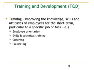 Training and Development (T&D)

   Training – improving the knowledge, skills and
    attitudes of employees for the short-term,
    particular to a specific job or task – e.g.,
       Employee orientation
       Skills & technical training
       Coaching
       Counseling




                                          8
 