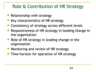 Role & Contribution of HR Strategy
   Relationship with strategy
   Key characteristics of HR strategy
   Consistency of strategy across different levels
   Responsiveness of HR strategy in leading change in
    the organization
   Role of HR strategy in leading change in the
    organization
   Monitoring and review of HR strategy
   Time horizon for operation of HR strategy



                                         84
 