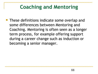 Coaching and Mentoring

   These definitions indicate some overlap and
    some differences between Mentoring and
    Coaching. Mentoring is often seen as a longer
    term process, for example offering support
    during a career change such as induction or
    becoming a senior manager.




                                       88
 