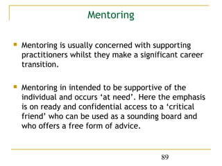 Mentoring

   Mentoring is usually concerned with supporting
    practitioners whilst they make a significant career
    transition.

   Mentoring in intended to be supportive of the
    individual and occurs ‘at need’. Here the emphasis
    is on ready and confidential access to a ‘critical
    friend’ who can be used as a sounding board and
    who offers a free form of advice.


                                           89
 