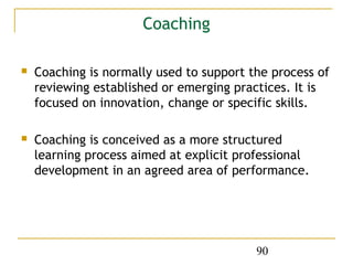 Coaching

   Coaching is normally used to support the process of
    reviewing established or emerging practices. It is
    focused on innovation, change or specific skills.

   Coaching is conceived as a more structured
    learning process aimed at explicit professional
    development in an agreed area of performance.




                                          90
 