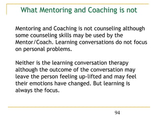 What Mentoring and Coaching is not

Mentoring and Coaching is not counseling although
some counseling skills may be used by the
Mentor/Coach. Learning conversations do not focus
on personal problems.

Neither is the learning conversation therapy
although the outcome of the conversation may
leave the person feeling up-lifted and may feel
their emotions have changed. But learning is
always the focus.


                                      94
 