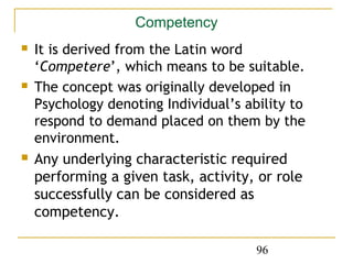 Competency
   It is derived from the Latin word
    ‘Competere’, which means to be suitable.
   The concept was originally developed in
    Psychology denoting Individual’s ability to
    respond to demand placed on them by the
    environment.
   Any underlying characteristic required
    performing a given task, activity, or role
    successfully can be considered as
    competency.

                                       96
 