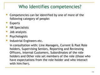 106
Who Identifies competencies?
 Competencies can be identified by one of more of the
following category of people:
 Experts
 HR Specialists
 Job analysts
 Psychologists
 Industrial Engineers etc.
in consultation with: Line Managers, Current & Past Role
holders, Supervising Seniors, Reporting and Reviewing
Officers, Internal Customers, Subordinates of the role
holders and Other role set members of the role (those who
have expectations from the role holder and who interact
with him/her).
 