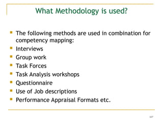 107
What Methodology is used?
 The following methods are used in combination for
competency mapping:
 Interviews
 Group work
 Task Forces
 Task Analysis workshops
 Questionnaire
 Use of Job descriptions
 Performance Appraisal Formats etc.
 