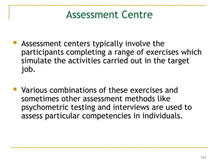 111
Assessment Centre
 Assessment centers typically involve the
participants completing a range of exercises which
simulate the activities carried out in the target
job.
 Various combinations of these exercises and
sometimes other assessment methods like
psychometric testing and interviews are used to
assess particular competencies in individuals.
 