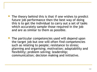 112
 The theory behind this is that if one wishes to predict
future job performance then the best way of doing
this is to get the individual to carry out a set of tasks
which accurately sample those required in the job
and are as similar to them as possible.
 The particular competencies used will depend upon
the target job but one will often find competencies
such as relating to people; resistance to stress;
planning and organising; motivation; adaptability and
flexibility; problem solving; leadership;
communication; decision making and initiative.
 