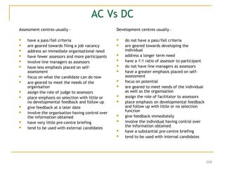 113
AC Vs DC
Assessment centres usually –
 have a pass/fail criteria
 are geared towards filing a job vacancy
 address an immediate organisational need
 have fewer assessors and more participants
 involve line managers as assessors
 have less emphasis placed on self-
assessment
 focus on what the candidate can do now
 are geared to meet the needs of the
organisation
 assign the role of judge to assessors
 place emphasis on selection with little or
no developmental feedback and follow up
 give feedback at a later date
 involve the organisation having control over
the information obtained
 have very little pre-centre briefing
 tend to be used with external candidates
Development centres usually –
 do not have a pass/fail criteria
 are geared towards developing the
individual
 address a longer term need
 have a 1:1 ratio of assessor to participant
 do not have line managers as assessors
 have a greater emphasis placed on self-
assessment
 focus on potential
 are geared to meet needs of the individual
as well as the organisation
 assign the role of facilitator to assessors
 place emphasis on developmental feedback
and follow up with little or no selection
function
 give feedback immediately
 involve the individual having control over
the information obtained
 have a substantial pre-centre briefing
 tend to be used with internal candidates
 