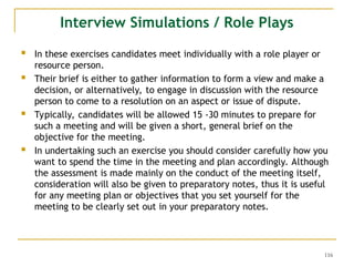 116
Interview Simulations / Role Plays
 In these exercises candidates meet individually with a role player or
resource person.
 Their brief is either to gather information to form a view and make a
decision, or alternatively, to engage in discussion with the resource
person to come to a resolution on an aspect or issue of dispute.
 Typically, candidates will be allowed 15 -30 minutes to prepare for
such a meeting and will be given a short, general brief on the
objective for the meeting.
 In undertaking such an exercise you should consider carefully how you
want to spend the time in the meeting and plan accordingly. Although
the assessment is made mainly on the conduct of the meeting itself,
consideration will also be given to preparatory notes, thus it is useful
for any meeting plan or objectives that you set yourself for the
meeting to be clearly set out in your preparatory notes.
 