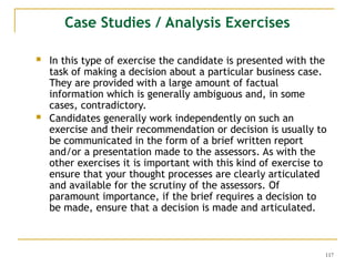117
 In this type of exercise the candidate is presented with the
task of making a decision about a particular business case.
They are provided with a large amount of factual
information which is generally ambiguous and, in some
cases, contradictory.
 Candidates generally work independently on such an
exercise and their recommendation or decision is usually to
be communicated in the form of a brief written report
and/or a presentation made to the assessors. As with the
other exercises it is important with this kind of exercise to
ensure that your thought processes are clearly articulated
and available for the scrutiny of the assessors. Of
paramount importance, if the brief requires a decision to
be made, ensure that a decision is made and articulated.
Case Studies / Analysis Exercises
 
