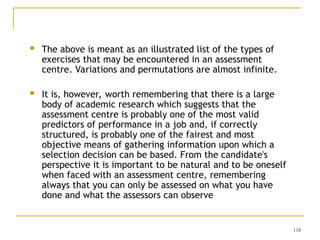 118
 The above is meant as an illustrated list of the types of
exercises that may be encountered in an assessment
centre. Variations and permutations are almost infinite.
 It is, however, worth remembering that there is a large
body of academic research which suggests that the
assessment centre is probably one of the most valid
predictors of performance in a job and, if correctly
structured, is probably one of the fairest and most
objective means of gathering information upon which a
selection decision can be based. From the candidate's
perspective it is important to be natural and to be oneself
when faced with an assessment centre, remembering
always that you can only be assessed on what you have
done and what the assessors can observe
 