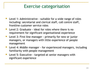 119
Exercise categorisation
 Level 1: Administrative - suitable for a wide range of roles
including: secretarial and clerical staff, call centre staff,
frontline customer service roles
 Level 2: Graduate - ideal for roles where there is no
requirement for significant organisational experience
 Level 3: First line manager - primarily for new or junior
managers, or managers with little experience of people
management
 Level 4: Middle manager - for experienced managers, including
familiarity with people management
 Level 5: Executive - targeted at senior managers with
significant experience
 