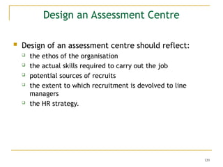 120
Design an Assessment Centre
 Design of an assessment centre should reflect:
 the ethos of the organisation
 the actual skills required to carry out the job
 potential sources of recruits
 the extent to which recruitment is devolved to line
managers
 the HR strategy.
 