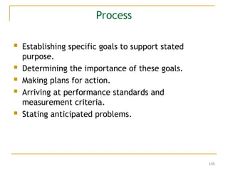 133
 Establishing specific goals to support stated
purpose.
 Determining the importance of these goals.
 Making plans for action.
 Arriving at performance standards and
measurement criteria.
 Stating anticipated problems.
Process
 