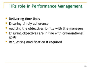 135
HRs role in Performance Management
 Delivering time-lines
 Ensuring timely adherence
 Auditing the objectives jointly with line managers
 Ensuring objectives are in line with organisational
goals
 Requesting modification if required
 