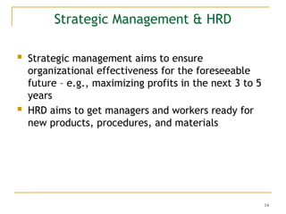14
Strategic Management & HRD
 Strategic management aims to ensure
organizational effectiveness for the foreseeable
future – e.g., maximizing profits in the next 3 to 5
years
 HRD aims to get managers and workers ready for
new products, procedures, and materials
 