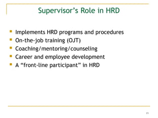15
Supervisor’s Role in HRD
 Implements HRD programs and procedures
 On-the-job training (OJT)
 Coaching/mentoring/counseling
 Career and employee development
 A “front-line participant” in HRD
 