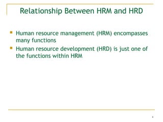 4
Relationship Between HRM and HRD
 Human resource management (HRM) encompasses
many functions
 Human resource development (HRD) is just one of
the functions within HRM
 