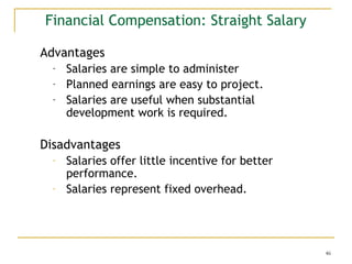 46
Financial Compensation: Straight Salary
Advantages
- Salaries are simple to administer
- Planned earnings are easy to project.
- Salaries are useful when substantial
development work is required.
Disadvantages
- Salaries offer little incentive for better
performance.
- Salaries represent fixed overhead.
 