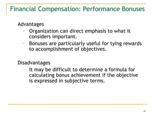 49
Financial Compensation: Performance Bonuses
Advantages
- Organization can direct emphasis to what it
considers important.
- Bonuses are particularly useful for tying rewards
to accomplishment of objectives.
Disadvantages
- It may be difficult to determine a formula for
calculating bonus achievement if the objective
is expressed in subjective terms.
 