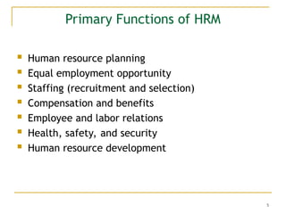 5
Primary Functions of HRM
 Human resource planning
 Equal employment opportunity
 Staffing (recruitment and selection)
 Compensation and benefits
 Employee and labor relations
 Health, safety, and security
 Human resource development
 