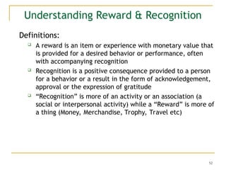 52
Understanding Reward & Recognition
Definitions:
 A reward is an item or experience with monetary value that
is provided for a desired behavior or performance, often
with accompanying recognition
 Recognition is a positive consequence provided to a person
for a behavior or a result in the form of acknowledgement,
approval or the expression of gratitude
 “Recognition” is more of an activity or an association (a
social or interpersonal activity) while a “Reward” is more of
a thing (Money, Merchandise, Trophy, Travel etc)
 