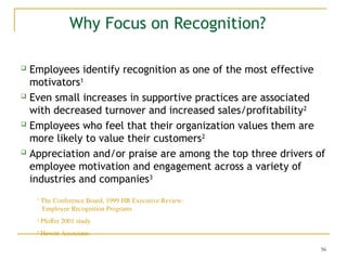 56
Why Focus on Recognition?
 Employees identify recognition as one of the most effective
motivators1
 Even small increases in supportive practices are associated
with decreased turnover and increased sales/profitability2
 Employees who feel that their organization values them are
more likely to value their customers2
 Appreciation and/or praise are among the top three drivers of
employee motivation and engagement across a variety of
industries and companies3
1
The Conference Board, 1999 HR Executive Review:
Employee Recognition Programs
2
Pfeffer 2001 study
3
Hewitt Associates
 