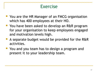57
Exercise
 You are the HR Manager of an FMCG organisation
which has 400 employees at their HO.
 You have been asked to develop an R&R program
for your organisation to keep employees engaged
and motivation levels high.
 A separate budget would be provided for the R&R
activities.
 You and you team has to design a program and
present it to your leadership team.
 