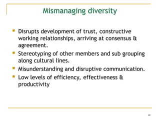68
Mismanaging diversity
 Disrupts development of trust, constructive
working relationships, arriving at consensus &
agreement.
 Stereotyping of other members and sub grouping
along cultural lines.
 Misunderstanding and disruptive communication.
 Low levels of efficiency, effectiveness &
productivity
 