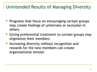 69
Unintended Results of Managing Diversity
 Programs that focus on encouraging certain groups
may create feelings of unfairness or exclusion in
others
 Giving preferential treatment to certain groups may
stigmatize their members
 Increasing diversity without recognition and
rewards for the new members can create
organizational tension
 