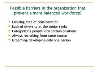 74
Possible barriers in the organization that
prevent a more balanced workforce?
 Limiting area of consideration
 Lack of diversity at the senior ranks
 Categorizing people into certain positions
 Always recruiting from same source
 Grooming/developing only one person
 