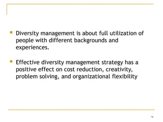 78
 Diversity management is about full utilization of
people with different backgrounds and
experiences.
 Effective diversity management strategy has a
positive effect on cost reduction, creativity,
problem solving, and organizational flexibility
 