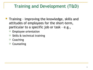 8
Training and Development (T&D)
 Training – improving the knowledge, skills and
attitudes of employees for the short-term,
particular to a specific job or task – e.g.,
 Employee orientation
 Skills & technical training
 Coaching
 Counseling
 