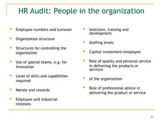 83
HR Audit: People in the organization
 Employee numbers and turnover
 Organization structure
 Structures for controlling the
organization
 Use of special teams, e.g. for
Innovation
 Level of skills and capabilities
required
 Morale and rewards
 Employee and industrial
relations
 Selection, training and
development
 Staffing levels
 Capital investment/employee
 Role of quality and personal service
in delivering the products or
services
 of the organization
 Role of professional advice in
delivering the product or service
 