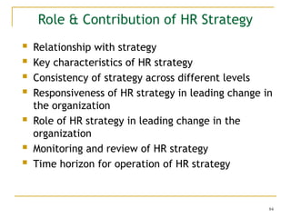 84
Role & Contribution of HR Strategy
 Relationship with strategy
 Key characteristics of HR strategy
 Consistency of strategy across different levels
 Responsiveness of HR strategy in leading change in
the organization
 Role of HR strategy in leading change in the
organization
 Monitoring and review of HR strategy
 Time horizon for operation of HR strategy
 