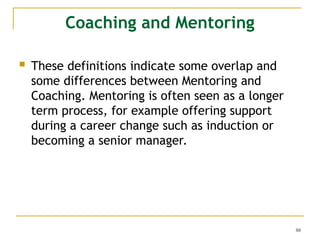 88
Coaching and Mentoring
 These definitions indicate some overlap and
some differences between Mentoring and
Coaching. Mentoring is often seen as a longer
term process, for example offering support
during a career change such as induction or
becoming a senior manager.
 