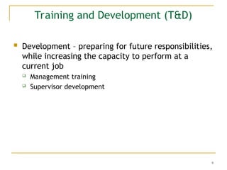 9
Training and Development (T&D)
 Development – preparing for future responsibilities,
while increasing the capacity to perform at a
current job
 Management training
 Supervisor development
 