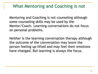 94
What Mentoring and Coaching is not
Mentoring and Coaching is not counseling although
some counseling skills may be used by the
Mentor/Coach. Learning conversations do not focus
on personal problems.
Neither is the learning conversation therapy although
the outcome of the conversation may leave the
person feeling up-lifted and may feel their emotions
have changed. But learning is always the focus.
 