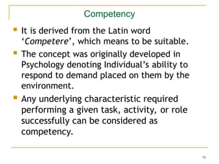 96
Competency
 It is derived from the Latin word
‘Competere’, which means to be suitable.
 The concept was originally developed in
Psychology denoting Individual’s ability to
respond to demand placed on them by the
environment.
 Any underlying characteristic required
performing a given task, activity, or role
successfully can be considered as
competency.
 