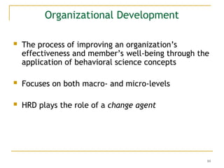 10
Organizational Development
 The process of improving an organization’s
effectiveness and member’s well-being through the
application of behavioral science concepts
 Focuses on both macro- and micro-levels
 HRD plays the role of a change agent
 