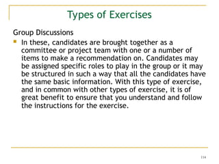 114
Types of Exercises
Group Discussions
 In these, candidates are brought together as a
committee or project team with one or a number of
items to make a recommendation on. Candidates may
be assigned specific roles to play in the group or it may
be structured in such a way that all the candidates have
the same basic information. With this type of exercise,
and in common with other types of exercise, it is of
great benefit to ensure that you understand and follow
the instructions for the exercise.
 