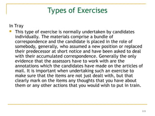 115
Types of Exercises
In Tray
 This type of exercise is normally undertaken by candidates
individually. The materials comprise a bundle of
correspondence and the candidate is placed in the role of
somebody, generally, who assumed a new position or replaced
their predecessor at short notice and have been asked to deal
with their accumulated correspondence. Generally the only
evidence that the assessors have to work with are the
annotations which the candidates have made on the articles of
mail. It is important when undertaking such an exercise to
make sure that the items are not just dealt with, but that
clearly mark on the items any thoughts that you have about
them or any other actions that you would wish to put in train.
 