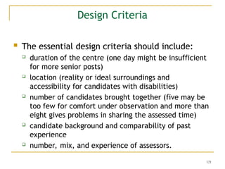121
Design Criteria
 The essential design criteria should include:
 duration of the centre (one day might be insufficient
for more senior posts)
 location (reality or ideal surroundings and
accessibility for candidates with disabilities)
 number of candidates brought together (five may be
too few for comfort under observation and more than
eight gives problems in sharing the assessed time)
 candidate background and comparability of past
experience
 number, mix, and experience of assessors.
 