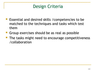 122
Design Criteria
 Essential and desired skills /competencies to be
matched to the techniques and tasks which test
them
 Group exercises should be as real as possible
 The tasks might need to encourage competitiveness
/collaboration
 