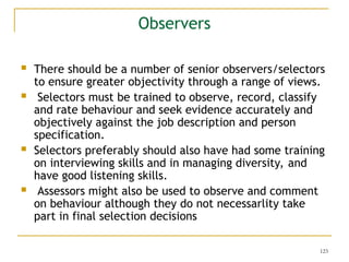123
Observers
 There should be a number of senior observers/selectors
to ensure greater objectivity through a range of views.
 Selectors must be trained to observe, record, classify
and rate behaviour and seek evidence accurately and
objectively against the job description and person
specification.
 Selectors preferably should also have had some training
on interviewing skills and in managing diversity, and
have good listening skills.
 Assessors might also be used to observe and comment
on behaviour although they do not necessarlity take
part in final selection decisions
 