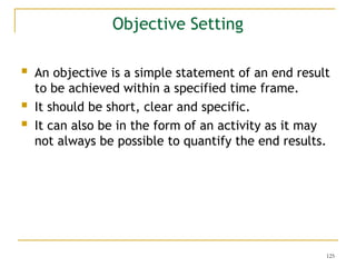 125
 An objective is a simple statement of an end result
to be achieved within a specified time frame.
 It should be short, clear and specific.
 It can also be in the form of an activity as it may
not always be possible to quantify the end results.
Objective Setting
 