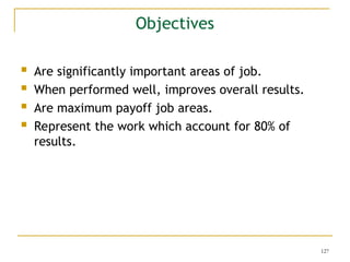 127
 Are significantly important areas of job.
 When performed well, improves overall results.
 Are maximum payoff job areas.
 Represent the work which account for 80% of
results.
Objectives
 