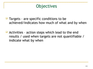 128
 Targets – are specific conditions to be
achieved/indicates how much of what and by when
 Activities – action steps which lead to the end
results / used when targets are not quantifiable /
indicate what by when
Objectives
 