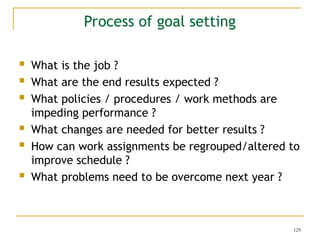 129
 What is the job ?
 What are the end results expected ?
 What policies / procedures / work methods are
impeding performance ?
 What changes are needed for better results ?
 How can work assignments be regrouped/altered to
improve schedule ?
 What problems need to be overcome next year ?
Process of goal setting
 